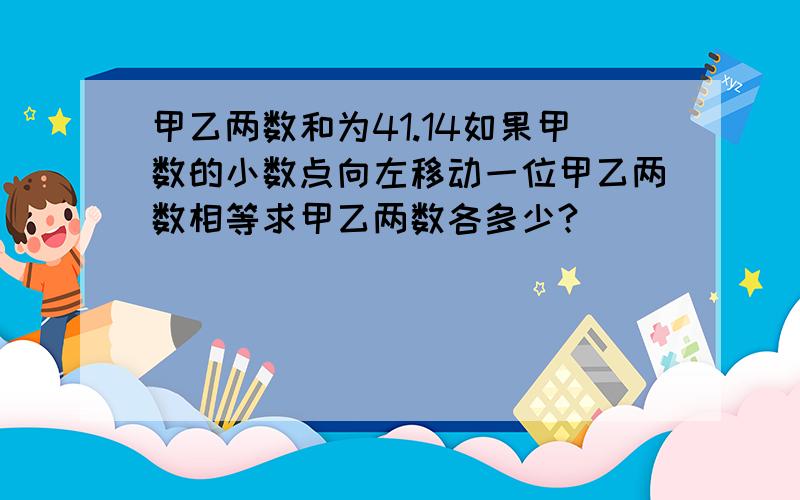 甲乙两数和为41.14如果甲数的小数点向左移动一位甲乙两数相等求甲乙两数各多少?