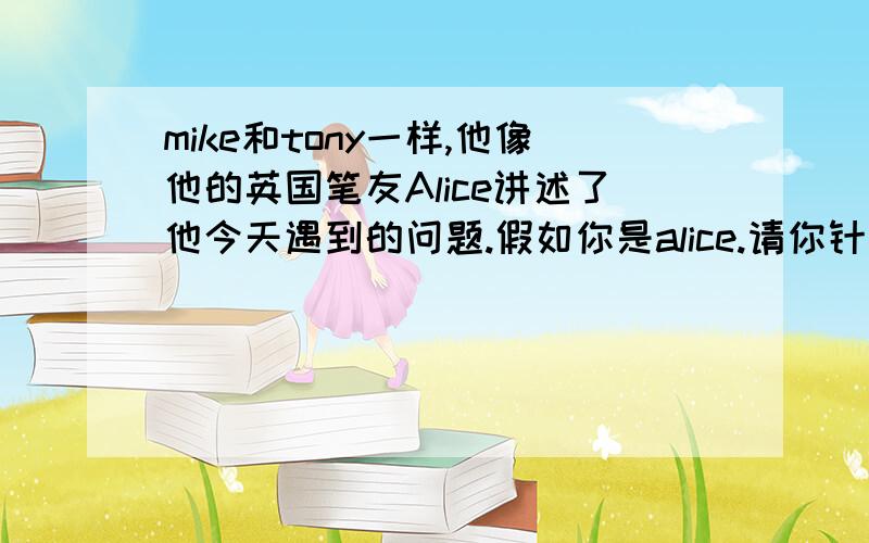 mike和tony一样,他像他的英国笔友Alice讲述了他今天遇到的问题.假如你是alice.请你针对他遇到的一下问题写建议.：上学迟到,课本丢失,昨晚熬夜上课睡觉,妈妈不给看电视