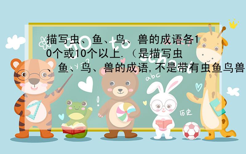 描写虫、鱼、鸟、兽的成语各10个或10个以上.（是描写虫、鱼、鸟、兽的成语,不是带有虫鱼鸟兽的成语）是描写虫、鱼、鸟、兽的成语,不是带有虫鱼鸟兽的成语!先回答正确,先“最佳答案”