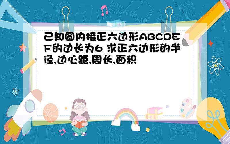 已知圆内接正六边形ABCDEF的边长为6 求正六边形的半径,边心距,周长,面积