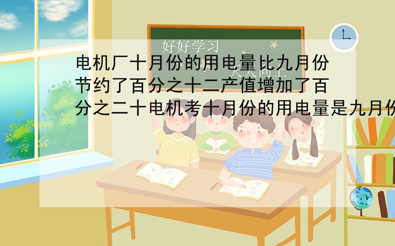 电机厂十月份的用电量比九月份节约了百分之十二产值增加了百分之二十电机考十月份的用电量是九月份的百分之多少十月份的产值是九月份的百分之多少