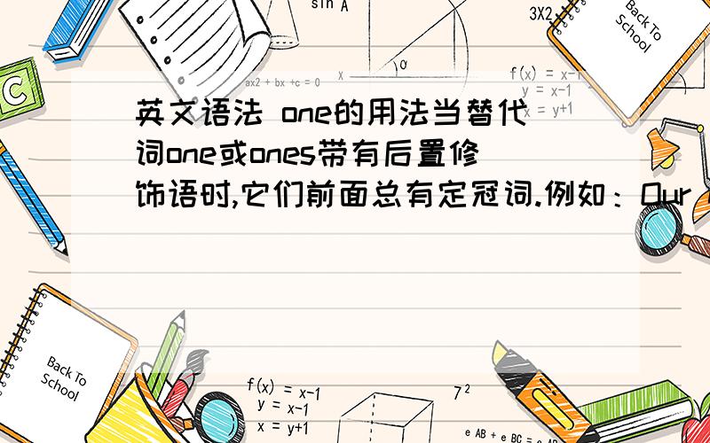 英文语法 one的用法当替代词one或ones带有后置修饰语时,它们前面总有定冠词.例如：Our new cassette is more expensive than the one we had before．这里的修饰语是we had before 所以one前要加the 那么：替代词 o