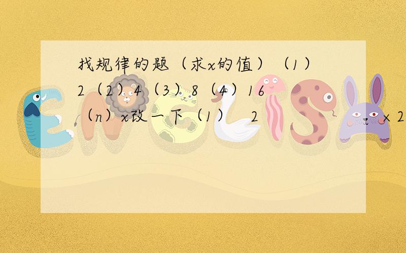 找规律的题（求x的值）（1）2（2）4（3）8（4）16（n）x改一下（1）   2                      ×2（2）   4                      ×2  （3）   8                      ×2（4）  16                      ×2（5）  32    ......