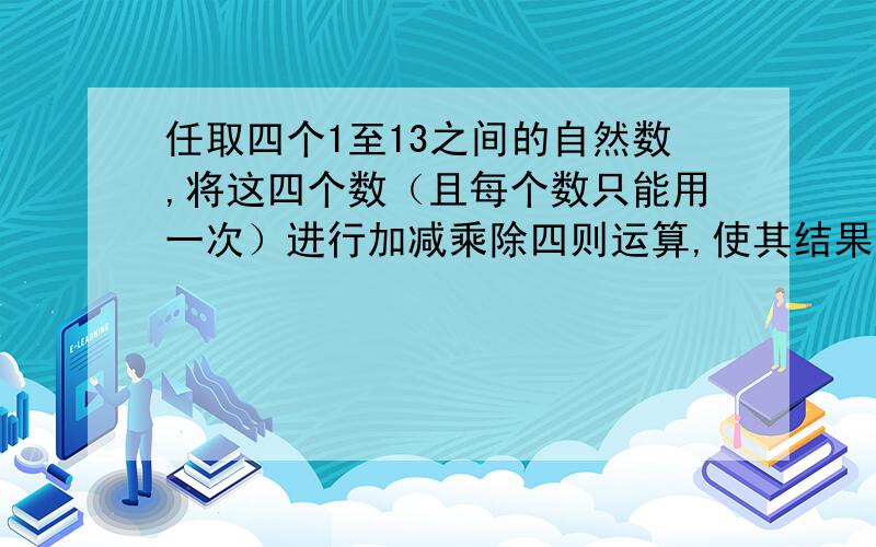 任取四个1至13之间的自然数,将这四个数（且每个数只能用一次）进行加减乘除四则运算,使其结果为24.任取四个1至13之间的自然数,将这四个数（且每个数只能用一次）进行“+、-、*、/”四则