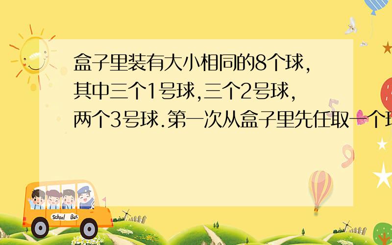 盒子里装有大小相同的8个球,其中三个1号球,三个2号球,两个3号球.第一次从盒子里先任取一个球.放回后第二次再任取一个球.1 求第一次与第二次取到的球的号码的和是4的概率2 记第一次和第