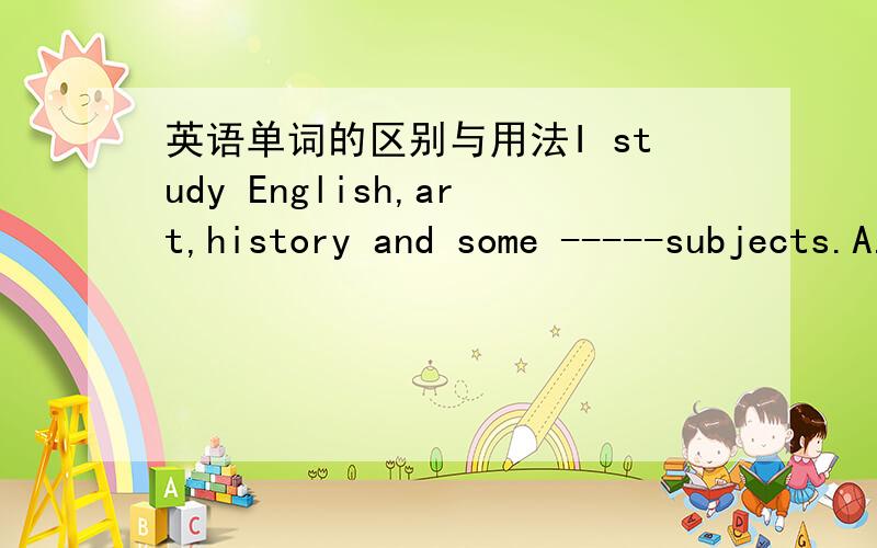 英语单词的区别与用法I study English,art,history and some -----subjects.A.another B.others C.the other D.other这A.B.C.D.选项意思都是一样的吗用法有什么区别在什么时候,什么情况的时候用呢请讲清楚点,清晰点,