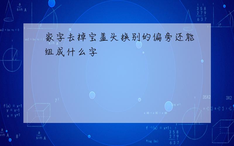 家字去掉宝盖头换别的偏旁还能组成什么字