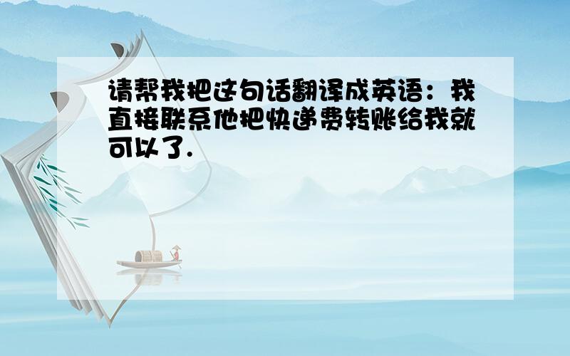 请帮我把这句话翻译成英语：我直接联系他把快递费转账给我就可以了.