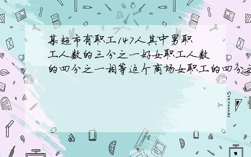 某超市有职工147人其中男职工人数的三分之一好女职工人数的四分之一相等这个商场女职工的四分之一.女,男职工各有多少人?