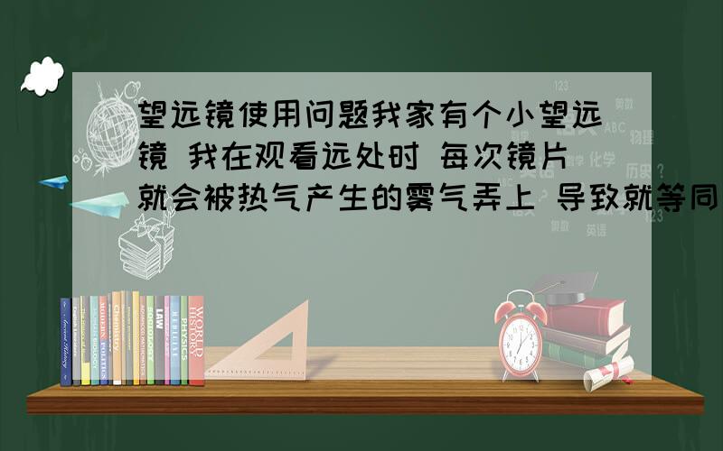 望远镜使用问题我家有个小望远镜 我在观看远处时 每次镜片就会被热气产生的雾气弄上 导致就等同于用不了 快过年了 最近想用这个看看外面的焰火啊.平常基本没怎么用的...谁有解决的办