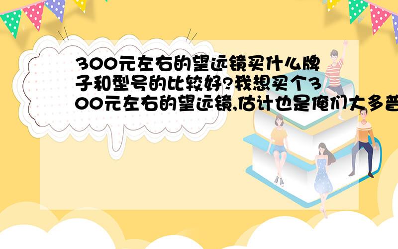 300元左右的望远镜买什么牌子和型号的比较好?我想买个300元左右的望远镜,估计也是俺们大多普通大众的价钱!但是我估计大家对这个都不是很了解,所以希望有达人能清楚的请推荐一个具体的