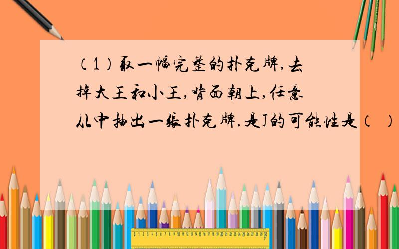 （1）取一幅完整的扑克牌,去掉大王和小王,背面朝上,任意从中抽出一张扑克牌.是J的可能性是（ ）；是A的可能性是（ );是黑桃K的可能性是（ ）；是黑桃的可能性（ ）；是黑色的可能性是