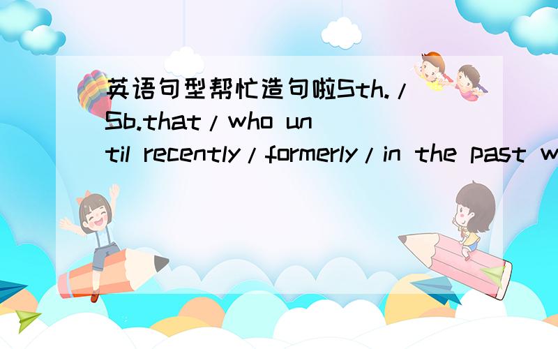 英语句型帮忙造句啦Sth./Sb.that/who until recently/formerly/in the past was/did...is now...(that will.../,which will)