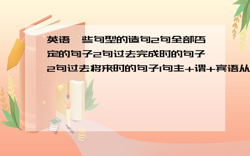 英语一些句型的造句2句全部否定的句子2句过去完成时的句子2句过去将来时的句子1句主+谓+宾语从句 的句子简单点就行,最好用常用的~