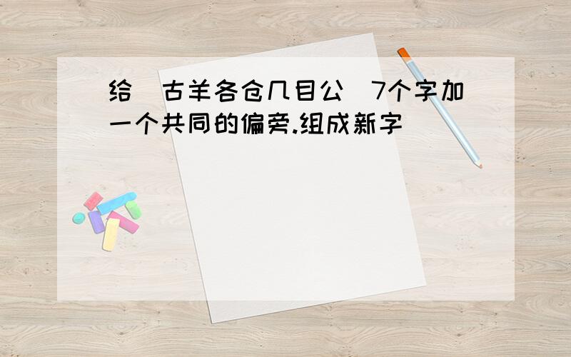 给（古羊各仓几目公）7个字加一个共同的偏旁.组成新字