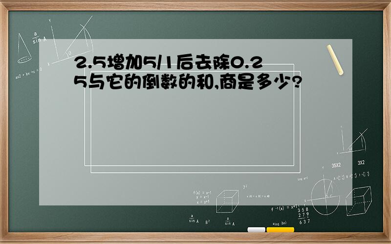 2.5增加5/1后去除0.25与它的倒数的和,商是多少?