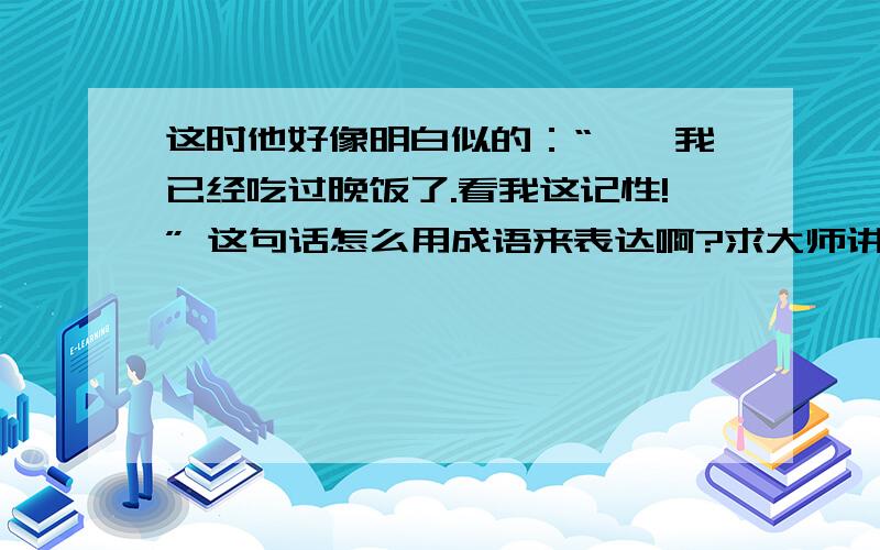 这时他好像明白似的：“噢,我已经吃过晚饭了.看我这记性!” 这句话怎么用成语来表达啊?求大师讲解!