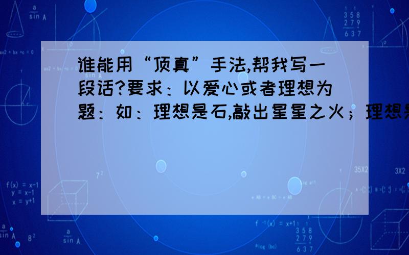 谁能用“顶真”手法,帮我写一段话?要求：以爱心或者理想为题：如：理想是石,敲出星星之火；理想是火,点燃熄灭的灯；理想是灯,照亮夜行的路；理想是路,引你走到黎明.帮我像这样写出4