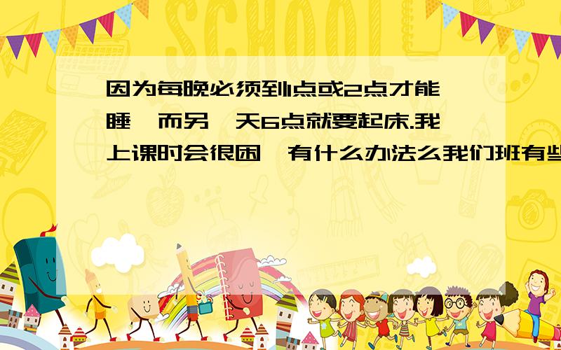 因为每晚必须到1点或2点才能睡,而另一天6点就要起床.我上课时会很困,有什么办法么我们班有些人在下课休息的时候都还是不会休息呀?都是一样的时间为什么我就会想睡觉?如果你的回答对