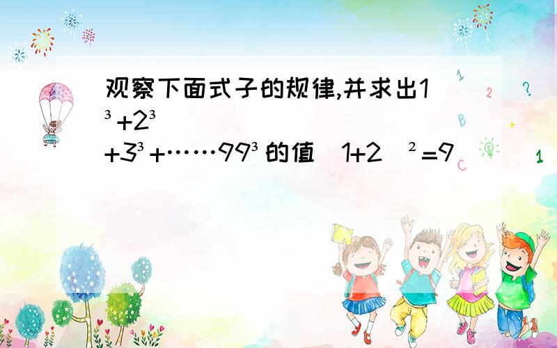 观察下面式子的规律,并求出1³+2³+3³+……99³的值（1+2）²=9                         1³+2³=9（1+2+3）²=36                   1³+2³+3³=36······求：1³+2³+3³+…