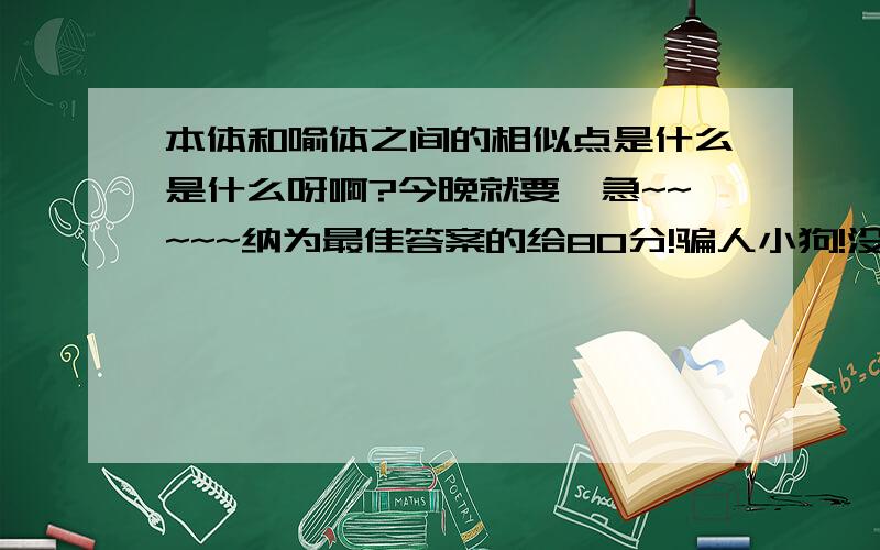 本体和喻体之间的相似点是什么是什么呀啊?今晚就要,急~~~~~纳为最佳答案的给80分!骗人小狗!没那么多分了 40分好了