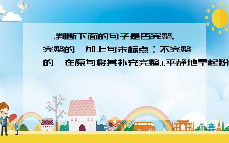 一.判断下面的句子是否完整.完整的,加上句末标点；不完整的,在原句将其补充完整.1.平静地拿起粉笔走进黑板2.草原一碧千里 3.每个人都在细细聆听4.春天的气候5.浴场还办起了二.判断下列