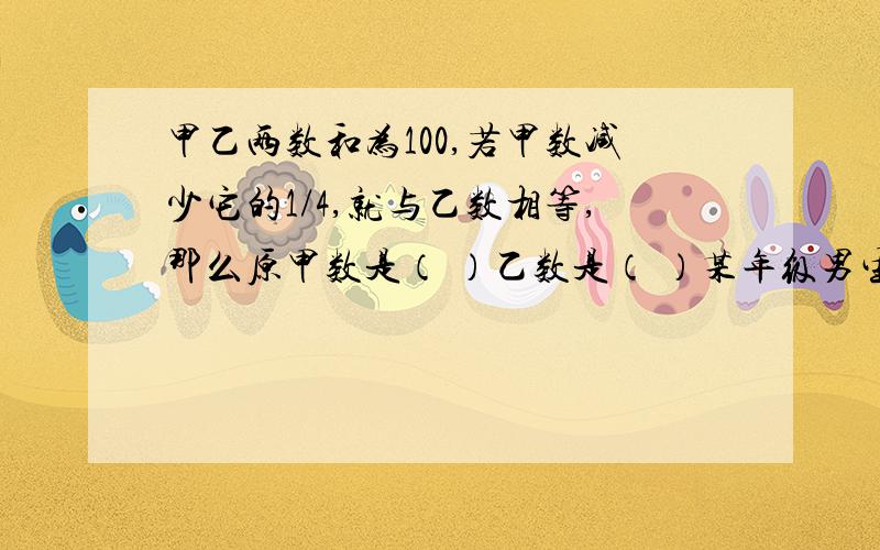 甲乙两数和为100,若甲数减少它的1/4,就与乙数相等,那么原甲数是（ ）乙数是（ ）某年级男生人数与女生人数的比是3:4,后又转来5名男生,这时男生人数与女生人数的比是4;5,这个班原来男女生