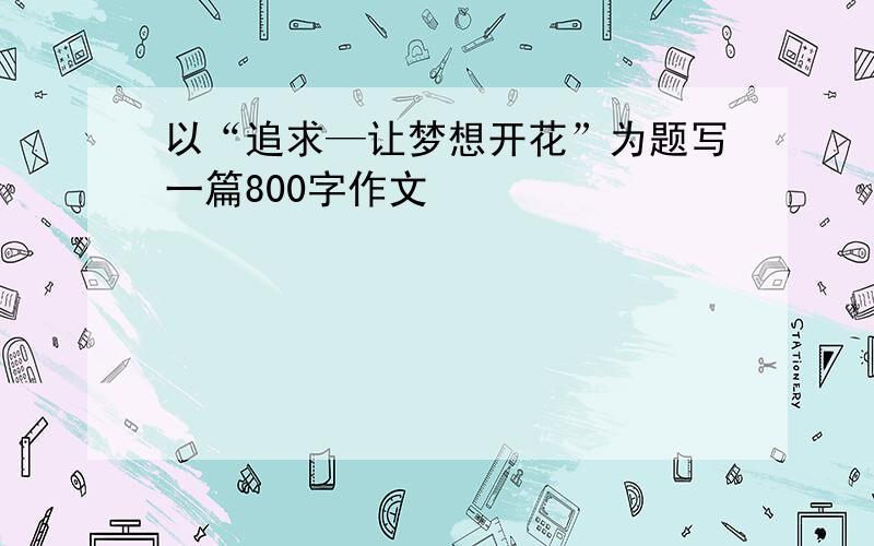 以“追求—让梦想开花”为题写一篇800字作文