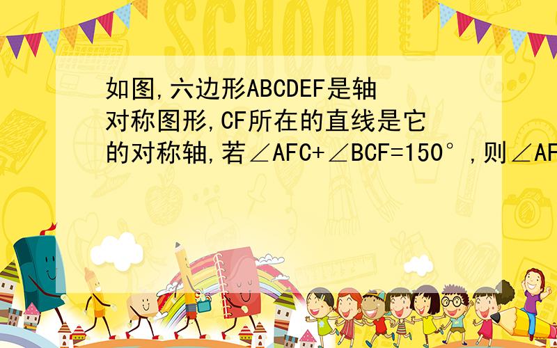 如图,六边形ABCDEF是轴对称图形,CF所在的直线是它的对称轴,若∠AFC+∠BCF=150°,则∠AFE—∠BCD的大小是?如图,六边形ABCDEF是轴对称图形,CF所在的直线是它的对称轴,若∠AFC+∠BCF=150°,则∠AFE—∠BCD