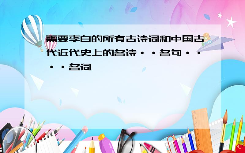 需要李白的所有古诗词和中国古代近代史上的名诗··名句····名词,