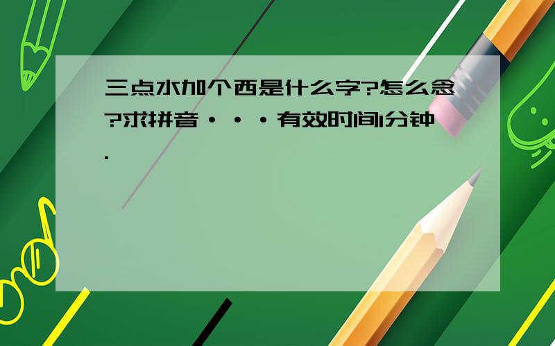 三点水加个西是什么字?怎么念?求拼音···有效时间1分钟.