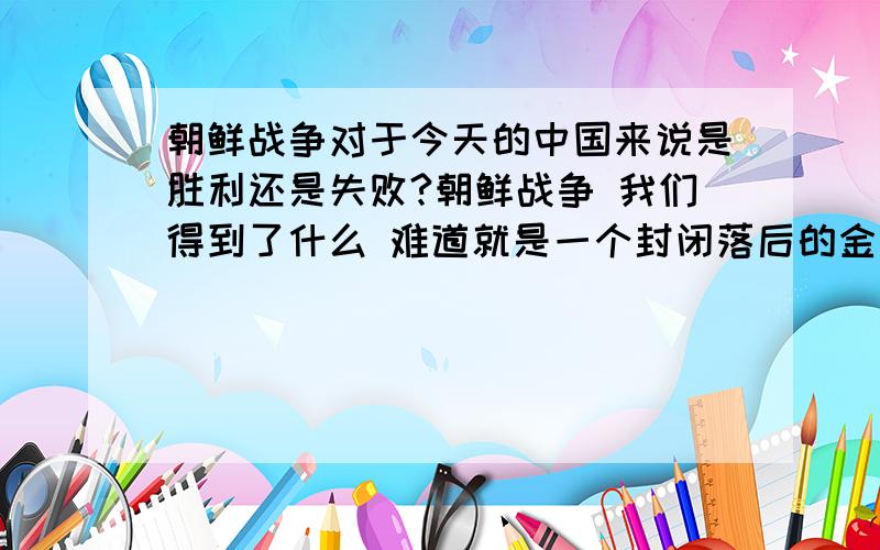 朝鲜战争对于今天的中国来说是胜利还是失败?朝鲜战争 我们得到了什么 难道就是一个封闭落后的金世王朝吗?虽然我军击退了美联军但我们得到的好像不是一个衷心的盟友而是一个甩不掉的