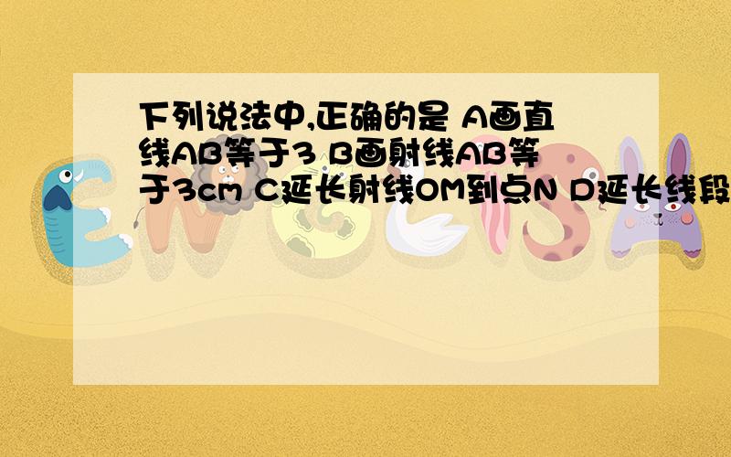 下列说法中,正确的是 A画直线AB等于3 B画射线AB等于3cm C延长射线OM到点N D延长线段AB到C,使得BC等于AB