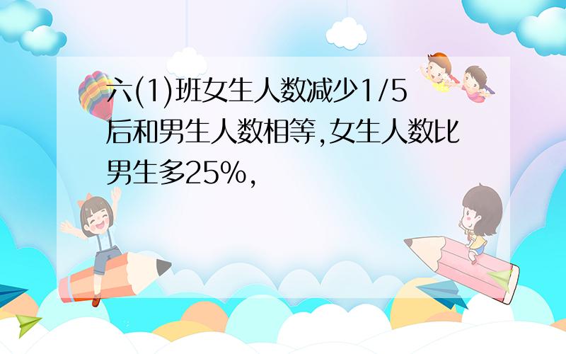 六(1)班女生人数减少1/5后和男生人数相等,女生人数比男生多25%,