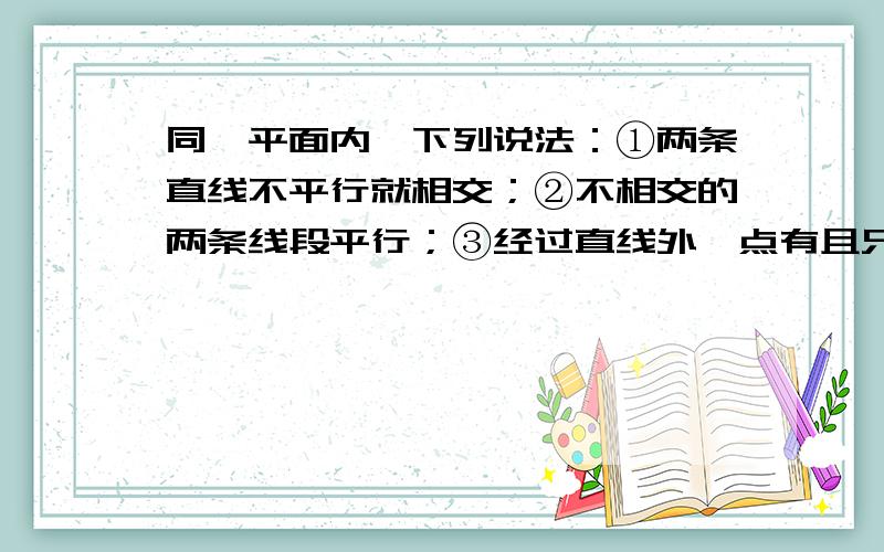 同一平面内,下列说法：①两条直线不平行就相交；②不相交的两条线段平行；③经过直线外一点有且只有一条只限于已知直线垂直；④经过直线外一点有且只有一条直线与已知直线平行.其