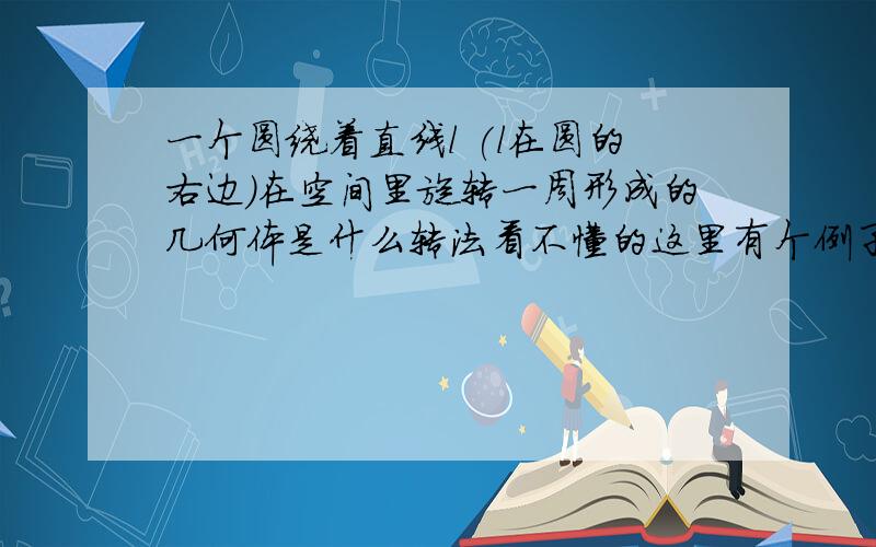 一个圆绕着直线l (l在圆的右边)在空间里旋转一周形成的几何体是什么转法看不懂的这里有个例子：与l平行的直线L绕l旋转一周所得几何体为圆柱有图吗