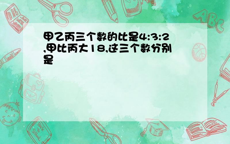 甲乙丙三个数的比是4:3:2,甲比丙大18,这三个数分别是