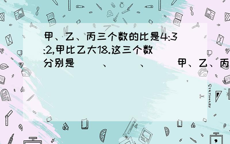 甲、乙、丙三个数的比是4:3:2,甲比乙大18.这三个数分别是（ ）、（ ）、（ ）甲、乙、丙三个数的比是4:3:2,甲比乙大18.这三个数分别是（ ）、（ ）、（ ）.