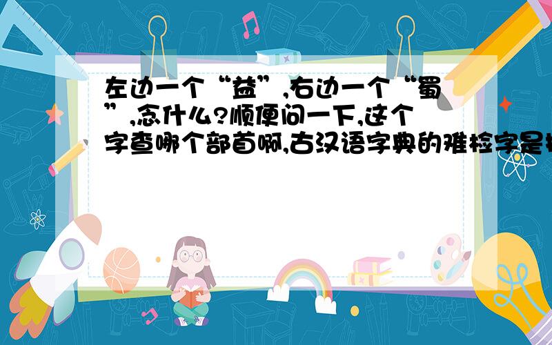 左边一个“益”,右边一个“蜀”,念什么?顺便问一下,这个字查哪个部首啊,古汉语字典的难检字是按拼音的