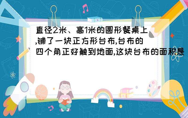 直径2米、高1米的圆形餐桌上,铺了一块正方形台布,台布的四个角正好触到地面,这块台布的面积是（ ）平方米.