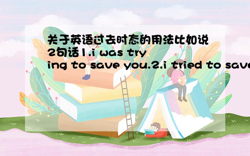 关于英语过去时态的用法比如说2句话1.i was trying to save you.2.i tried to save you.我2句话都看到别人用过,应该2个都是对的,但是有什么区别呢?什么时候用第一种（be动词的过去式加动词ing）,什么时