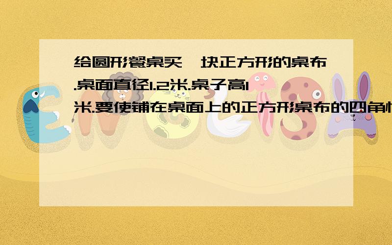 给圆形餐桌买一块正方形的桌布.桌面直径1.2米.桌子高1米.要使铺在桌面上的正方形桌布的四角恰好接触地面正方形桌布的对角线长应该是多少米?