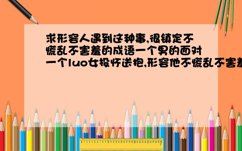 求形容人遇到这种事,很镇定不慌乱不害羞的成语一个男的面对一个luo女投怀送抱,形容他不慌乱不害羞的成语,越多越好!