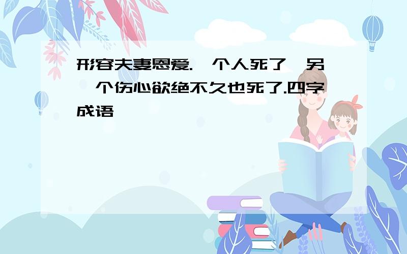 形容夫妻恩爱.一个人死了,另一个伤心欲绝不久也死了.四字成语