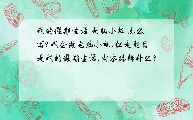 我的假期生活 电脑小报 怎么写?我会做电脑小报,但是题目是我的假期生活,内容编辑什么?