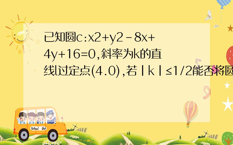 已知圆c:x2+y2-8x+4y+16=0,斜率为k的直线l过定点(4.0),若|k|≤1/2能否将圆C分割成弧长比值为1/2的两端圆弧?说明理由