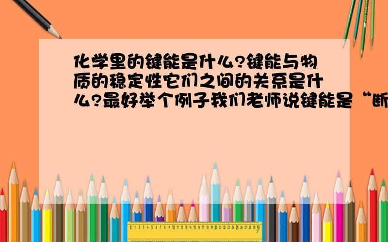 化学里的键能是什么?键能与物质的稳定性它们之间的关系是什么?最好举个例子我们老师说键能是“断裂一个化学键要消耗的能量,键能越低,物质越稳定.”可我上网查后,看到的却不是那样!他