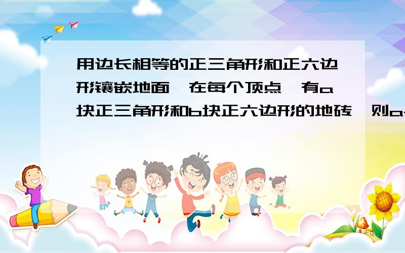 用边长相等的正三角形和正六边形镶嵌地面,在每个顶点,有a块正三角形和b块正六边形的地砖,则a+b的值为多少