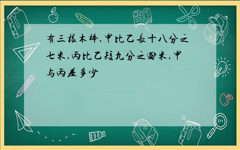 有三根木棒,甲比乙长十八分之七米,丙比乙短九分之四米,甲与丙差多少