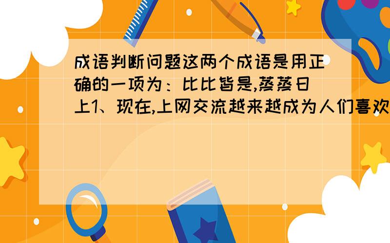 成语判断问题这两个成语是用正确的一项为：比比皆是,蒸蒸日上1、现在,上网交流越来越成为人们喜欢的交际方式,但随之而来的不规范用子曰比比皆是,给人们的交流带来不和谐.2、改革开放